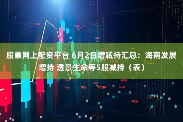 股票网上配资平台 6月2日增减持汇总：海南发展增持 透景生命等5股减持（表）