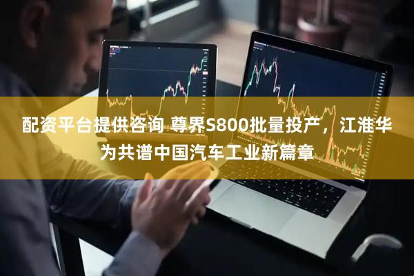 配资平台提供咨询 尊界S800批量投产，江淮华为共谱中国汽车工业新篇章