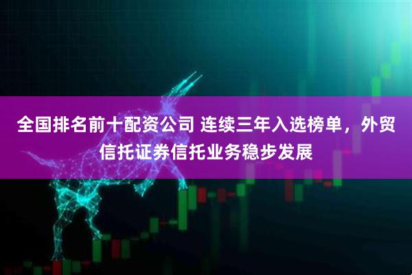 全国排名前十配资公司 连续三年入选榜单，外贸信托证券信托业务稳步发展