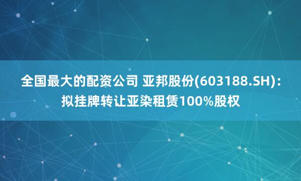 全国最大的配资公司 亚邦股份(603188.SH)：拟挂牌转让亚染租赁100%股权