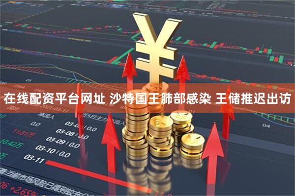 在线配资平台网址 沙特国王肺部感染 王储推迟出访