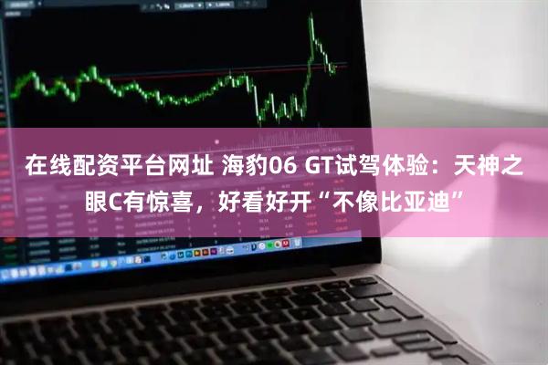 在线配资平台网址 海豹06 GT试驾体验：天神之眼C有惊喜，好看好开“不像比亚迪”