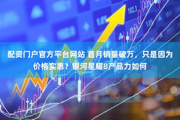 配资门户官方平台网站 首月销量破万，只是因为价格实惠？银河星耀8产品力如何
