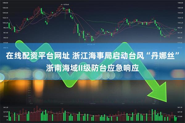 在线配资平台网址 浙江海事局启动台风“丹娜丝”浙南海域II级防台应急响应