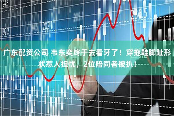 广东配资公司 韦东奕终于去看牙了！穿拖鞋脚趾形状惹人担忧，2位陪同者被扒！