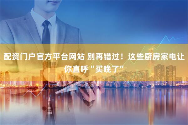 配资门户官方平台网站 别再错过！这些厨房家电让你直呼“买晚了”