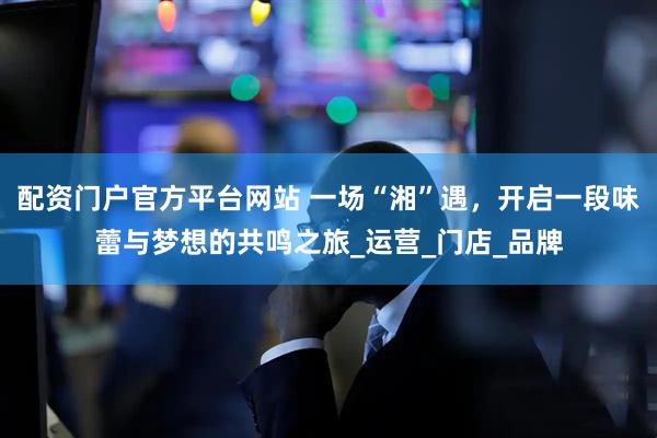 配资门户官方平台网站 一场“湘”遇，开启一段味蕾与梦想的共鸣之旅_运营_门店_品牌