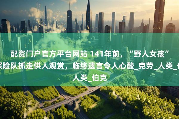 配资门户官方平台网站 141年前，“野人女孩”被探险队抓走供人观赏，临终遗言令人心酸_克劳_人类_伯克