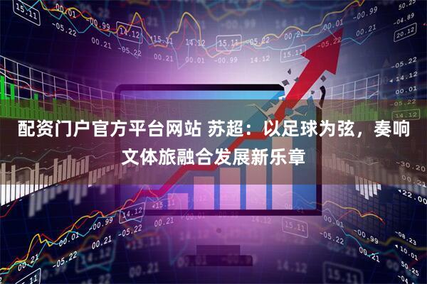 配资门户官方平台网站 苏超：以足球为弦，奏响文体旅融合发展新乐章