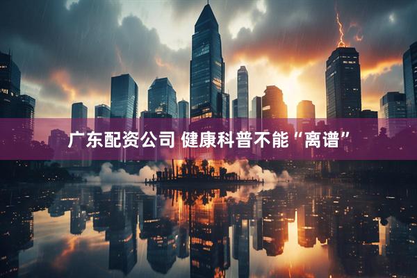 广东配资公司 健康科普不能“离谱”