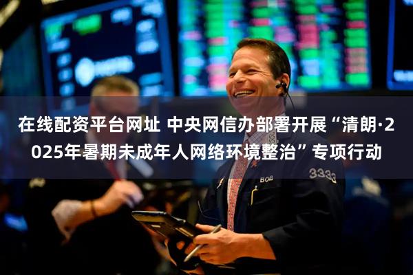 在线配资平台网址 中央网信办部署开展“清朗·2025年暑期未成年人网络环境整治”专项行动