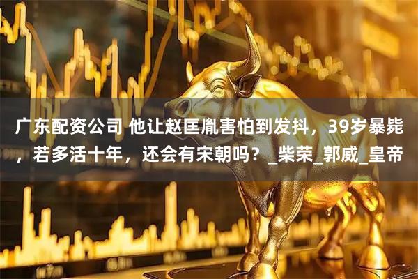 广东配资公司 他让赵匡胤害怕到发抖，39岁暴毙，若多活十年，还会有宋朝吗？_柴荣_郭威_皇帝