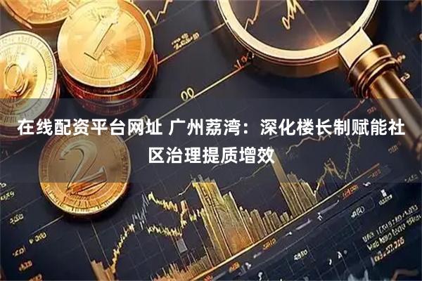 在线配资平台网址 广州荔湾：深化楼长制赋能社区治理提质增效