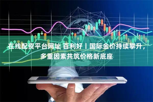 在线配资平台网址 百利好丨国际金价持续攀升，多重因素共筑价格新底座