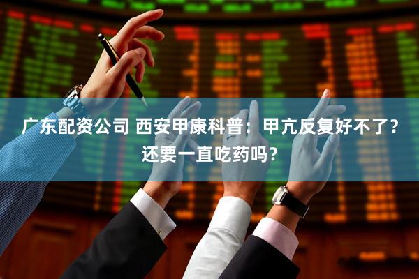 广东配资公司 西安甲康科普：甲亢反复好不了？还要一直吃药吗？