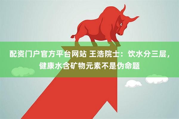 配资门户官方平台网站 王浩院士：饮水分三层，健康水含矿物元素不是伪命题