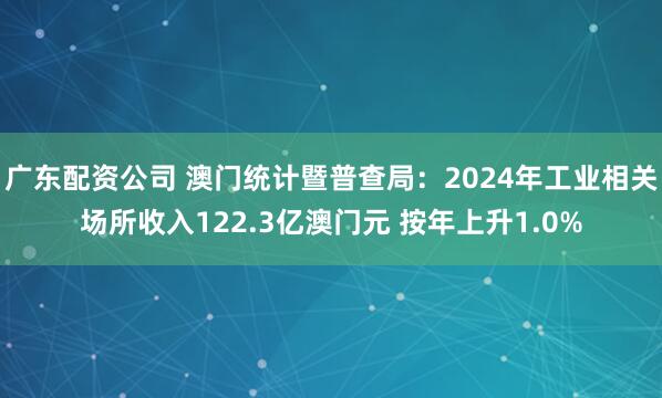 广东配资公司 澳门统计暨普查局：2024年工业相关场所收入122.3亿澳门元 按年上升1.0%