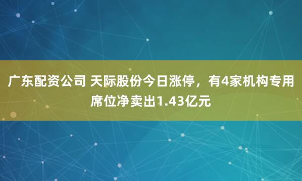 广东配资公司 天际股份今日涨停,有4家机构专用席位净卖出1.43亿元