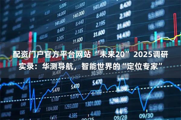 配资门户官方平台网站 “未来20” 2025调研实录:华测导航,智能世界的“定位专家”