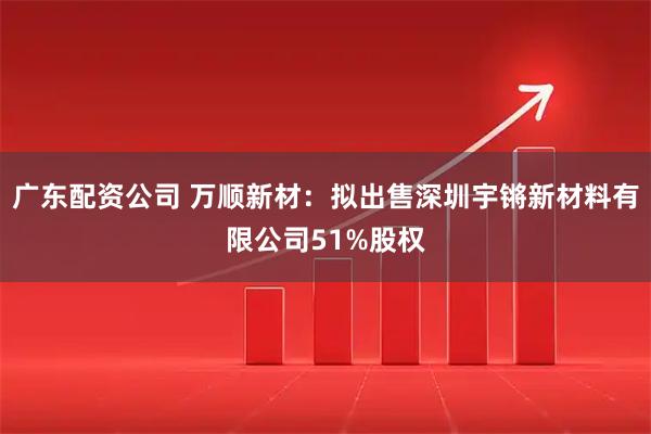 广东配资公司 万顺新材：拟出售深圳宇锵新材料有限公司51%股权