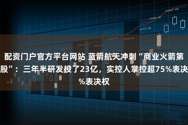 配资门户官方平台网站 蓝箭航天冲刺“商业火箭第一股”：三年半研发投了23亿，实控人掌控超75%表决权