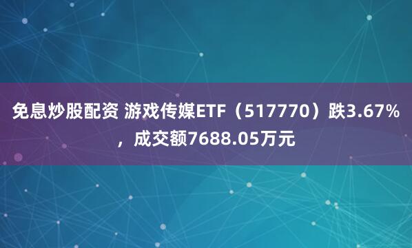 免息炒股配资 游戏传媒ETF（517770）跌3.67%，成交额7688.05万元