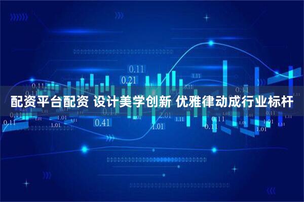 配资平台配资 设计美学创新 优雅律动成行业标杆