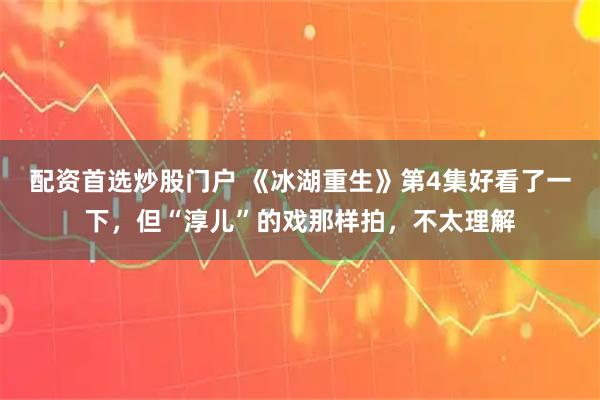 配资首选炒股门户 《冰湖重生》第4集好看了一下，但“淳儿”的戏那样拍，不太理解