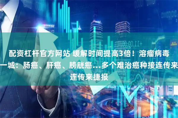 配资杠杆官方网站 缓解时间提高3倍！溶瘤病毒再下一城：肠癌、肝癌、膀胱癌…多个难治癌种接连传来捷报