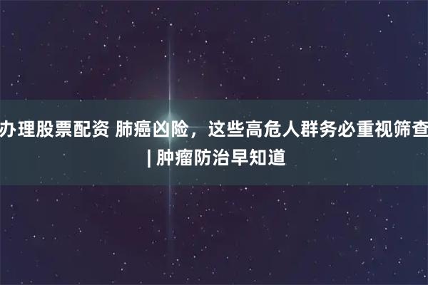 办理股票配资 肺癌凶险，这些高危人群务必重视筛查 | 肿瘤防治早知道