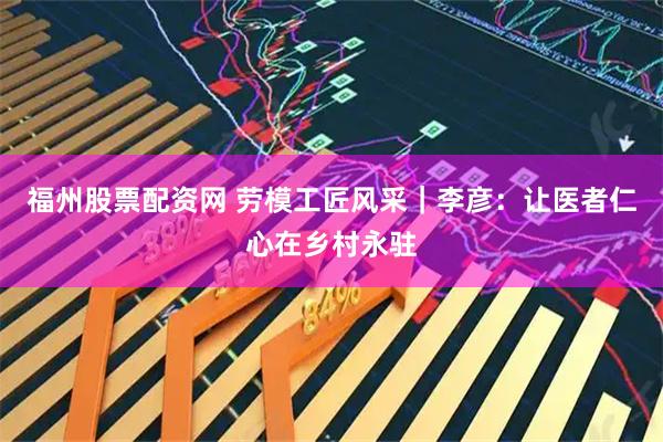 福州股票配资网 劳模工匠风采｜李彦：让医者仁心在乡村永驻