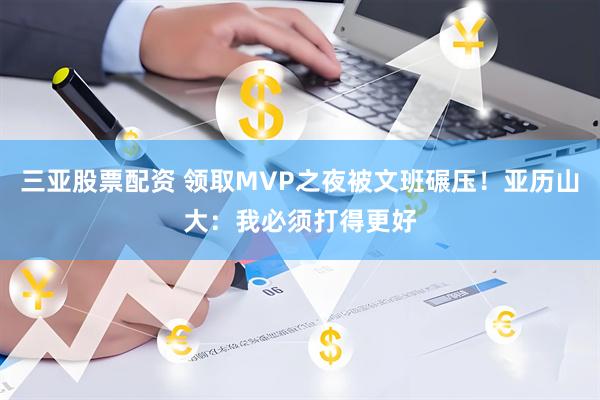 三亚股票配资 领取MVP之夜被文班碾压！亚历山大：我必须打得更好
