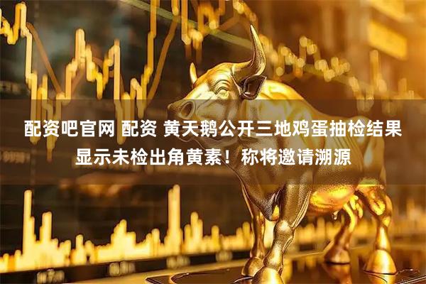 配资吧官网 配资 黄天鹅公开三地鸡蛋抽检结果显示未检出角黄素！称将邀请溯源