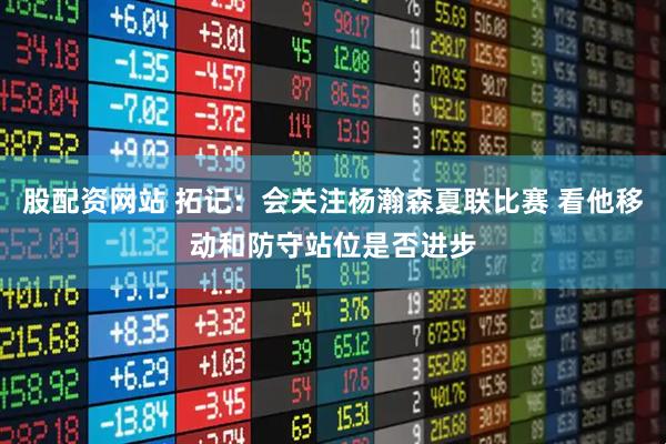 股配资网站 拓记：会关注杨瀚森夏联比赛 看他移动和防守站位是否进步