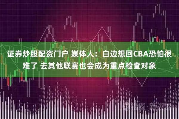 证券炒股配资门户 媒体人：白边想回CBA恐怕很难了 去其他联赛也会成为重点检查对象